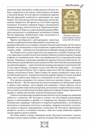Шота Руставели
питанник царя Автандил и, чтобы доказать ей своюлю-
бовь, отправляется на поиски таинственного всадника
в тигровой шкуре. В то же время в индийскую царевну
Нестан-Дареджан влюбляется приёмный сын царя
Тариэл. Но, убив жениха Нестан-Дареджан, юноша вы­
нужден скрываться. Во время его отсутствия царевну
похищают. В поисках любимой Тариэл, облачённый в
тигровую шкуру, скитается по свету. Происходит встре­
ча Автандила и Тариэла, и при поддержке рыцаря Фри-
дбна они находят и освобождают заточённую в башне
Нестан-Дареджан. Влюблённые пары соединяются и
воцаряются в своих государствах.
Приём своеобразного «дублирования» сюжетных
линий в судьбах различных персонажей и на разных тер­
риториях объясняется, во-первых, оптимистической идеей поэмы. Ш. Руставели
убеждён, что, независимо от места и времени, справедливость должна восторже­
ствовать, добро —победить зло, благородные и любящие сердца достойны счастья.
Во-вторых, поэт создаёт параллель для сравнения: в судьбах Тинатин и Не­
стан-Дареджан художественно воплощены события из жизни царицы Тамары
(«Пусть, не названная мною, здесь она отобразится!») и современной автору
Грузии. Например, коронация аравийской царевны Тинатин (абсолютно не­
возможная на средневековом мусульманском Востоке!) описана как коронация
грузинской царевны —единственной наследницы грузинского царя Георгия III.
А семь царств Индии, которыми владел отец Нестан-Дареджан, —это намёк
на семь государств Грузии. Есть и другие параллели. Нестан-Дареджан, как и
Тамару, воспитывала тётка. Тариэл вырос во дворце индийского царя, как и
воспитанный вместе с Тамарой осетинский царевич Давид Сослани, который
тоже, как и герой поэмы, боролся с соперником за своё счастье и власть.
И, в-третьих, возможно, что «уводя» читателя в далёкие страны —Аравию,
Индию, Китай, —Ш. Руставели желал отвлечь внимание от собственных чувств
и скрыть свою любовь, «для которой нет лекарств». Таким образом, умело
используя приём сюжетной маскировки, рассказывая о приключениях героев,
поэт создаёт аллегорическую историю правления царицы Тамары, превознося
дружбу и любовь как высшие чувства благородных сердец.
Одним из центральных мотивов поэмы является культ рыцарства, воинской
доблести и мужества. Ш. Руставели считает, что настоящий герой-рыцарь
предан и самоотвержен в дружбе и в товариществе. Рыцари бескорыстно и
безвозмездно защищают торговцев от пиратов и разбойников, с величайшим
почтением и уважением относятся к женщине, покровительствуют и помога­
ют вдовам и сиротам, нуждающимся, неимущим. Ш. Руставели проповедует
щедрость, милость «к великим и малым», «так как солнце одинаково озаряет
своими лучами и розы и помёт».
Не менее важен в поэме любовный мотив. Руставели воспевает чувства,
которым чуждо корыстолюбие, страстно осуждает бессердечие и супружеские
Обложка одного из
современных изданий
поэмы Ш. Руставели
 