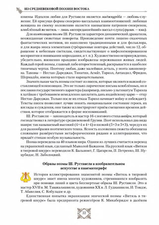 из средневековой поэзии востока
измены. Идеалом любви для Руставели является миджнурдба — любовь-слу­
жение. Ей присущи формы сюзерено-вассальных взаимоотношений: любимая
женщина по своему положению является наивысшим патроном-сюзереном,
влюблённый же витязь —лишь «всепреданнейший» вассал-слуга {грузин. —кма).
Для композиции поэмы Ш. Руставели характерен динамический драматизм,
неожиданные сюжетные повороты. Произведение почти лишено сказочных
фантастических мотивов, но наполнено традиционными и для фольклора,
и для жанра эпоса элементами (трёхразовые повторы действий, число 12, об­
ращение к небесным светилам, свидетельствующее о мифологизированном
восприятии и понимании мироздания, и т. и.). Художественно непринужденно,
убедительно, жизненно правдиво изображены переживания живых людей.
Каждый герой поэмы, главный либо второстепенный, раскрывается в наиболее
типичных чертах. Поэтому любая, даже малейшая деталь, у поэта закономер­
на. Таковы —Нестан-Дареджан, Тинатин, Асмат, Тариэл, Автандил, Фридон,
Шермадйн, имена которых стали нарицательными.
Значительная часть поэмы состоит из писем, которые являются важной со­
ставляющей композиции. Это нетолько лирические письма влюблённых, но и
послания государственного характера (например, письмо-ультиматум Тариэла
к хатавам с требованием немедленно заплатить дань индийскому царю —отцу
Нестан-Дареджан. Только после их отказа Тариэл начинает войну и побеждает).
Тексты писем позволяют лучше понять эмоциональное состояние героев, их
взгляды и суждения, они также иллюстрируют приём смещения времени дей­
ствия, которое отображается в форме воспоминаний.
Ш. Руставели —законодатель и мастер 16-слогового стиха шайри, который
господствовал в литературе средневековой Грузии. Поэт использовал два вида
шаири: так называемый высокий (4+4 и 4+4) и низкий (5+3 и 5+3), чередуя их
для разнообразия поэтического темпа. Ясность изложения сюжета обогащена
сложными развёрнутыми метафорическими рядами и аллитерациями, что
придаёт стихам особую музыкальность.
Поэма переведена на 40 языков мира. Одним из лучших считается перевод
на украинский язык, сделанный Мыколой Бажаном. На русский язык «Витязя
в тигровой шкуре» переводили К. Бальмонт, Г. Цагарели, П. Петренко, Ш. Ну-
цубидзе, Н. Заболоцкий.
Образы поэмы Ш. Руставели в изобразительном
искусстве и кинематографе
История иллюстрирования знаменитой поэмы «Витязь в тигровой
шкуре» знает имена многих художников, стремившихся изобразить
при помощи линий и цвета бессмертные образы Ш. Руставели. Это и
мастер XVII в. М. Тавакалашвили, художники XX в. Л. Гудиашвили, И. Тоидзе,
Т. Абакелия, С. Кобуладзе и др.
Единственная попытка экранизации эпической поэмы «Витязь в ти­
гровой шкуре» была предпринята режиссёром К. Микаберидзе в далёком
 
