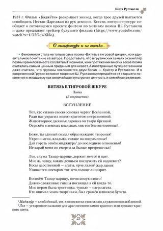 Шота Руставели
1937 г. Фильм «Каджёти» раскрывает эпизод, когда трое друзей пытаются
освободить Нестан-Дареджан из рук демонов. Кстати, интернет-ресурс со­
общает о готовящемся проекте фэнтези по мотивам поэмы Ш. Руставели
и даже предлагает трейлер будущего фильма (https://w w w .youtube.com /
watch?v=UT5f2qwXl5o).
^ С^литературе и не тпольЬкГ^
• Феноменом стала не только сама поэма «Витязь в тигровой шкуре», но и уди­
вительное почитание её автора. Представьте, что в грузинских семьях экземпляр
поэмы хранился вместе со Святым Писанием, и на протяжении многих веков поэма
считалась самым ценным приданым для невест. А иностранные путешественники
даже считали, что грузины поклоняются двум богам — Христу и Руставели. И в
современной Грузии великое творение Ш. Руставели передаётся от старшего по­
коления к младшему как величайшая культурная ценность и семейная реликвия.
ВИТЯЗЬ В ТИГРОВОЙ ШКУРЕ
Поэма
(В сокращении)
ВСТУПЛЕНИЕ
Тот, кто силою своею основал чертог Вселенной,
Ради нас украсил землю красотою несравненной.
Животворное дыханье даровал он твари бренной.
Отражён в земных владыках лик его благословенный.
Боже, ты единый создал образ каждого творенья!
Укрепи меня, владыка, сатане на посрамленье!
Дай гореть огнём миджнура1до последнего мгновенья!
Не карай меня по смерти за былые прегрешенья!
Лев, служа Тамар-царице, держит меч её и щит.
Мне ж, певцу, каким деяньем послужить ей надлежит?
Косы царственной —агаты, ярче лалов12жар ланит.
Упивается нектаром тот, кто солнце лицезрит.
Воспоём Тамар-царицу, почитаемую свято!
Дивно сложенные гимны посвящал я ей когда-то.
Мне пером была тростинка, тушью —озеро агата.
Кто внимал моим твореньям, был сражён клинком булата.
1Миджнур —влюблённый, тот, кто посвятил свою жизнь служению возлюбленной.
2Лал —устаревшее название для драгоценного камня красного или кроваво-крас­
ного цвета.
 