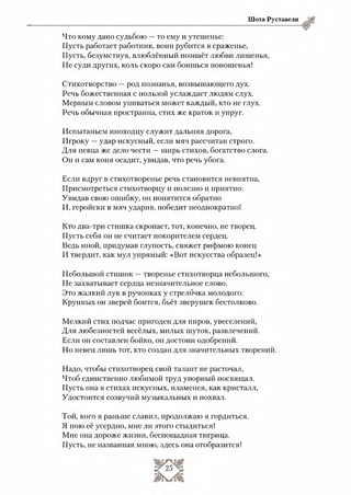 Шота Руставели
Что кому дано судьбою —то ему и утешенье:
Пусть работает работник, воин рубится в сраженье,
Пусть, безумствуя, влюблённый познаёт любви лишенья,
Не суди других, коль скоро сам боишься поношенья!
Стихотворство —род познанья, возвышающего дух.
Речь божественная с пользой услаждает людям слух.
Мерным словом упиваться может каждый, кто не глух.
Речь обычная пространна, стих же краток и упруг.
Испытаньем иноходцу служит дальняя дорога,
Игроку —удар искусный, если мяч рассчитан строго.
Для певца же дело чести —ширь стихов, богатство слога.
Он и сам коня осадит, увидав, что речь убога.
Если вдруг в стихотворенье речь становится невнятна,
Присмотреться стихотворцу и полезно и приятно:
Увидав свою ошибку, он попятится обратно
И, геройски в мяч ударив, победит неоднократно!
Кто два-три стишка скропает, тот, конечно, не творец.
Пусть себя он не считает покорителем сердец.
Ведь иной, придумав глупость, свяжет рифмою конец
И твердит, как мул упрямый: «Вот искусства образец!»
Небольшой стишок —творенье стихотворца небольшого,
Не захватывает сердца незначительное слово.
Это жалкий лук в ручонках у стрелочка молодого:
Крупных он зверей боится, бьёт зверушек бестолково.
Мелкий стих подчас пригоден для пиров, увеселений,
Для любезностей весёлых, милых шуток, развлечений.
Если он составлен бойко, он достоин одобрений.
Но певец лишь тот, кто создан для значительных творений.
Надо, чтобы стихотворец свой талант не расточал,
Чтоб единственно любимой труд упорный посвящал.
Пусть она в стихах искусных, пламенея, как кристалл,
Удостоится созвучий музыкальных и похвал.
Той, кого я раньше славил, продолжаю я гордиться.
Я пою её усердно, мне ли этого стыдиться!
Мне она дороже жизни, беспощадная тигрица.
Пусть, не названная мною, здесь она отобразится!
 