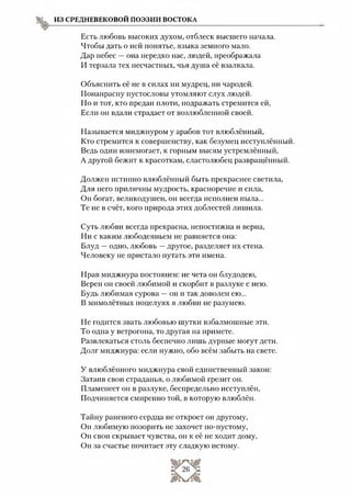 ИЗ СРЕДНЕВЕКОВОЙ ПОЭЗИИ ВОСТОКА
Есть любовь высоких духом, отблеск высшего начала.
Чтобы дать о ней понятье, языка земного мало.
Дар небес —она нередко нас, людей, преображала
И терзала тех несчастных, чья душа её взалкала.
Объяснить её не в силах ни мудрец, ни чародей.
Понапрасну пустословы утомляют слух людей.
Но и тот, кто предан плоти, подражать стремится ей,
Если он вдали страдает от возлюбленной своей.
Называется миджнуром у арабов тот влюблённый,
Кто стремится к совершенству, как безумец исступлённый.
Ведь один изнемогает, к горным высям устремлённый,
А другой бежит к красоткам, сластолюбец развращённый.
Должен истинно влюблённый быть прекраснее светила,
Для него приличны мудрость, красноречие и сила,
Он богат, великодушен, он всегда исполнен пыла...
Те не в счёт, кого природа этих доблестей лишила.
Суть любви всегда прекрасна, непостижна п верна,
Ни с каким любодеяньем не равняется она:
Блуд —одно, любовь —другое, разделяет их стена.
Человеку не пристало путать эти имена.
Нрав миджнура постоянен: не чета он блудодею,
Верен он своей любимой и скорбит в разлуке с нею.
Будь любимая сурова —он и так доволен ею...
В мимолётных поцелуях я любви не разумею.
Не годится звать любовью шутки взбалмошные эти.
То одна у ветрогона, то другая на примете.
Развлекаться столь беспечно лишь дурные могут дети.
Долг миджнура: если нужно, обо всём забыть на свете.
У влюблённого миджнура свой единственный закон:
Затаив свои страданья, о любимой грезит он.
Пламенеет он в разлуке, беспредельно исступлён,
Подчиняется смиренно той, в которую влюблён.
Тайну раненого сердца не откроет он другому,
Он любимую позорить не захочет по-пустому,
Он свои скрывает чувства, он к её не ходит дому,
Он за счастье почитает эту сладкую истому.
 