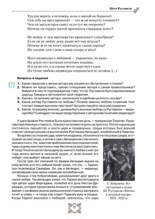 Шота Руставели
Трудно верить в человека, коль о милой он бормочет.
Сам себе он вред приносит —что ж он попусту хлопочет?
Чем он милую прославит, если тут же опорочит?
Почему он сердцу милой причинить страданье хочет?
Не пойму я: чем притворство привлекает сумасброда?
Если он не любит деву, разве нет ему исхода?
Почему ж её он хочет запятнать в глазах народа?
Но злодею злое слово слаще сахара и мёда!
Плач миджнура о любимой —украшенье, не вина.
На земле его скитанья почитают издавна.
И в душе его, и в сердце вечно царствует одна,
Но толпе любовь миджнура открываться не должна. (...)
Вопросы и задания
1. Какие сведения о жизни автора мы узнаём из «Вступления» к поэме?
2 . Можно ли представить, каково отношение автора к своей правительнице?
Найдите в тексте подтверждение тому, что Ш. Руставели был современником
царицы Тамары и ей посвятил своё творение.
3. Каково, по мнению автора, назначение и идейная ценность поэзии?
4 . Каков взгляд Руставели на любовь? Почему именно любовь-служение поэт
считает самым высоким чувством? Аргументируйте свои рассуждения.
5 . Какой, по вашему мнению, должна быть высокая любовь (у Руставели — мидж-
нуроба)? Совпадает ли ваше представление с авторским понятием миджнура?У
У царя Аравии Ростевана была единственная дочь — прекрасная Тинатин. Пред­
чувствуя близкую старость, повелел он возвести дочь на престол. После коронации
состоялось пиршество и охота царя и придворных, среди которых был верный
спаспет (военачальник) и воспитанник Ростевана Автандил, влюблённый в Тинатин.
Во время состязания царь заметил всадника, облачённого в тигровую шкуру, и от­
правил за ним гонца, а затем и сам с Автандилом стал искать
неизвестного. Но, заметив приближение преследователей,
чужестранец хлестнул коня и «как бес исчез в пространстве».
И тогда Тинатин велит Автандилу во имя его любви к ней три
года искать витязя в тигровой шкуре, и, если юноша его
найдёт, она выйдет замуж за него.
После трёх лет скитаний по Аравии Автандил вышел на
след витязя и от его рабыни Асмат узнал, что это — Тариэл,
сын полководца Саридана. Он, как и Автандил, — миджнур,
посвятивший свою жизнь служению возлюбленной.
Юноши, став побратимами, рассказывают друг другу о
своей любви. Так Автандил узнал, что Тариэл воспитывался
при дворе царя Фарсадана, полюбил его дочь Нестан-Да-
реджан, которая предложила юноше в «столкновении кро­
вавом» с хатавами (воины вымышленной страны) заслужить
почёт и славу — и тогда она отдаст Тариэлу руку и сердце.
Когда Тариэл вернулся с победой, оказалось, что царь
С. Кобуладзе. Ил­
люстрация к поэме
Ш. Руставели «Витязь
в тигровой шкуре».
1935-1937 гг.
 