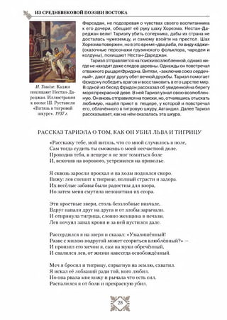 ИЗ СРЕДНЕВЕКОВОЙ ПОЭЗИИ ВОСТОКА
И. Тоидзе. Каджи
похищают Нестан-Да-
реджан. Иллюстрация
к поэме Ш. Руставели
«Витязь в тигровой
шкуре». 1937 г.
Фарсадан, не подозревая о чувствах своего воспитанника
к его дочери, обещает её руку шаху Хорезма. Нестан-Да-
реджан велит Тариэлу убить соперника, дабы их страна не
досталась чужеземцу, и самому взойти на престол. Шах
Хорезма повержен, но в это время «два раба, по виду каджи»
(сказочные персонажи грузинского фольклора, чародеи и
колдуны), похищают Нестан-Дареджан.
Тариэл отправляется на поиски возлюбленной, однако ни­
где не находитдаже следов царевны. Однажды он повстречал
отважного рыцаря Фридона. Витязи, «заключив союз сердеч­
ный», дают друг другу обет вечной дружбы. Тариэл помогает
Фридону победить врагов и восстановить в его царстве мир.
В одной из бесед Фридон рассказал об увиденной на берегу
моря прекрасной деве. В ней Тариэл узнал свою возлюблен­
ную. Он вновь отправился на поиски, но, отчаявшись отыскать
любимую, нашёл приют в пещере, у которой и повстречал
его, облачённого в тигровую шкуру, Автандил. Далее Тариэл
рассказывает, как на нём оказалась эта шкура.
РАССКАЗ ТАРИЭЛА О ТОМ, КАК ОН УБИЛ ЛЬВА И ТИГРИЦУ
«Расскажу тебе, мой витязь, что со мной случилось в поле,
Сам тогда судить ты сможешь о моей несчастной доле.
Проводив тебя, в пещере я не мог томиться боле
И, вскочив на вороного, устремился на приволье.
Я сквозь заросли проехал и на холм поднялся скоро.
Вижу: лев спешит к тигрице, полный страсти и задора.
Их весёлые забавы были радостны для взора,
Но затем меня смутила непонятная их ссора.
Эти яростные звери, столь беззлобные вначале,
Вдруг напали друг на друга и от злобы зарычали.
И отпрянула тигрица, словно женщина в печали.
Лев почуял запах крови и за ней пустился дале.
Рассердился я на зверя и сказал: «Умалишённый!
Разве с милою подругой может ссориться влюблённый?» —
И пронзил его мечом я, сам на муки обречённый,
И свалился лев, от жизни навсегда освобождённый.
Меч я бросил и тигрицу, спрыгнув на землю, схватил.
Я искал её лобзаний ради той, кого любил.
Но она рвала мне кожу и рычала что есть сил.
Распалился я от боли и прекрасную убил.
 