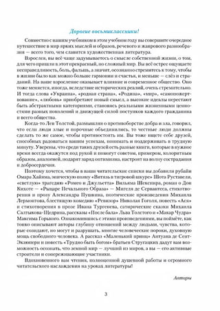Дорогие восьмиклассники!
Совместно с нашим учебником в этом учебном году вы совершите очередное
путешествие в мир ярких мыслей и образов, речевого и жанрового разнообра­
зия —всего того, чем славится художественная литература.
Взрослея, вы всё чаще задумываетесь о смысле собственной жизни, о том,
для чего пришли в этот прекрасный, но сложный мир. Вы всё острее ощущаете
несправедливость, боль, фальшь, а значит, осознанно стремитесь к тому, чтобы
в жизни было как можно больше гармонии и счастья, и меньше —слёз и стра­
даний. На ваше взросление оказывает влияние и современное общество. Оно
тоже меняется, иногда, вследствие исторических реалий, очень стремительно.
И тогда слова «Украина», «родная страна», «Родина», «мир», «самопожерт­
вование», «любовь» приобретают новый смысл, а высокие идеалы перестают
быть абстрактными категориями, становясь реальными жизненными ценно­
стями разных поколений и движущей силой поступков каждого гражданина
и всего общества.
Когда-то Лев Толстой, размышляя о противоборстве добра и зла, говорил,
что если люди злые и порочные объединились, то честные люди должны
сделать то же самое, чтобы противостоять им. Вы тоже ищете себе друзей,
способных радоваться вашим успехам, понимать и поддерживать в трудную
минуту. Уверены, что среди таких друзей есть разные книги, которые в нужное
время всегда окажутся под рукой и помогут советом, примером, колоритным
образом, аналогией, подарят заряд оптимизма, настроят на волну сострадания
и добросердечия.
Поэтому хочется, чтобы в ваши читательские списки вы добавили рубайи
Омара Хайяма, эпическую поэму «Витязь в тигровой шкуре» Шота Руставели,
«светлую» трагедию «Ромео и Джульетта» Вильяма Шекспира, роман о Дон
Кихоте — «Рыцаре Печального Образа» — Мигеля де Сервантеса, стихотво­
рения и прозу Александра Пушкина, поэтические произведения Михаила
Лермонтова, блестящую комедию «Ревизор» Николая Гоголя, повесть «Ася»
и стихотворения в прозе Ивана Тургенева, сатирические сказки Михаила
Салтыкова-Щедрина, рассказы «После бала» Льва Толстого и «Макар Мудра»
Максима Горького. Ознакомившись с этими произведениями, вы поймёте, как
тонко описывают авторы глубину отношений между людьми, чувства, кото­
рые созидают, но могут и разрушать, многие человеческие пороки, духовную
мощь свободного человека. А рассказ «Маленький принц» Антуана де Сент-
Экзюпери и повесть «Трудно быть богом» братьев Стругацких дадут вам воз­
можность осознать, что земной мир —лучший из миров, а вы —его активные
строители и сопереживающие участники.
Вдохновенного вам чтения, полноценной душевной работы и огромного
читательского наслаждения на уроках литературы!
Авторы
3
 