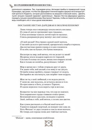 из средневековой поэзии востока
купеческого каравана. Так, под видом купца, Автандил прибыл в приморский город
Гуланшаро, где узнал, что Нестан-Дареджан пленили каджи и держат её в неприступ­
ной крепости Каджети, которая расположена на вершине отвесной скалы. «Десять
тысяч лучших стражей охраняют укрепление». Однако Нестан-Дареджан удалось
передать письмо к возлюбленному. Она просит Тариэла, чтобы он перестал её искать,
ведь освободить её от злых духов невозможно.
ПОСЛАНИЕ НЕСТАН-ДАРЕДЖАН К ВОЗЛЮ БЛЕННОМ У
Лишь теперь она к миджнуру начала писать посланье,
И слова её доселе причиняют нам страданье...
Слёзы пленницы тушили лютой горести пыланье,
Сквозь разорванную розу жемчуг лил своё сиянье.
«О мой милый! Эти строки я рукой моей чертила.
Стан мой сделался тростинкой, превратилась скорбь в чернила.
Два несчастных наших сердца я в одно соединила
И на нём, как на бумаге, эти буквы выводила.
Посмотри на мир, мой витязь, что он делает со мной!
Мудрецы земли недаром нарекли его тюрьмой.
Сколько б солнце ни сияло, жизнь моя покрыта мглой.
Как я только не погибла, разлучённая с тобой!
Мир и время нас с тобою оторвали друг от друга.
Уж давно тебя, мой милый, я не вижу в час досуга.
Остриём копья пробито, сердце страждет от недуга,
Постарайся же постигнуть, как скорбит твоя подруга.
Жив ли ты, о мой любимый, я не ведала доселе,
У меня же, мне казалось, не осталось жизни в теле.
Но прославила я Бога, услыхав о Тариэле,
И одним мерилом стала мерить горе и веселье.
Возвратил ты мне надежду тем, что сам не изнемог,
Хоть израненное сердце сожжено огнём тревог...
Вспоминай меня в разлуке, нелюдим и одинок.
Знай, любовь к тебе, мой витязь, я лелею, как цветок.
Как сумею рассказать я о былой моей печали?
Удивится каждый смертный, но поверит мне едва ли.
Хоть Фатьма1от двух злодеев и спасла меня вначале,
Но теперь для сердца снова дни тяжёлые настали.
1Фатьма —вдова, помогающая влюблённым.
 