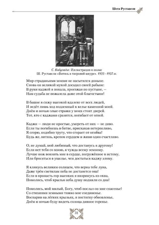 Шота Руставели
С. Кобуладзе. Иллюстрация к поэме
Ш. Руставели «Витязь в тигровой шкуре». 1935-1937гг.
Мир страданьями моими не насытился доныне.
Снова он великой мукой досадил своей рабыне:
В руки каджей я попала, проезжая по пустыне, —
Нам судьба не пожалела даже этой благостыни!
В башне я сижу высокой вдалеке от всех людей,
И ведёт лишь ход подземный к келье каменной моей.
Днём и ночью злые стражи у моих стоят дверей.
Тот, кто с каджами сразится, погибает от огней.
Каджи —люди не простые, умереть от них —не диво.
Если ты погибнешь в битве, прискакав нетерпеливо,
Я сгорю, подобно труту, что сгорает от огнива!
Будь же, витязь, крепок сердцем и живи один счастливо.
О, не думай, мой любимый, что достанусь я другому!
Если нет тебя со мною, я чужда всему земному.
Лучше нож вонзить мне в сердце, погружённое в истому,
Или броситься в ущелье, чем достаться каджу злому.
Я клянусь великим солнцем, что верна тебе луна,
Даже трём светилам неба не достанется она!
Если в пропасть гор высоких я низринусь из окна,
Помолись, чтоб крылья неба душу подняли со дна!
Помолись, мой милый, Богу, чтоб послал он мне спасенье!
Со стихиями земными тяжко мне соединенье.
Воспарив на лёгких крыльях, я постигну обновленье,
Днём и ночью буду видеть солнца дивное горенье.
 