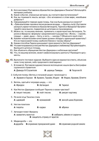 Шота Руставели
2 . Кого воспевает Руставели в образах Нестан-Дареджан и Тинатин? Используйте
материал учебника.
3. Какие события, описанные автором, вы считаете фантастическими?
4. Как вы понимаете мысль автора: «Зло мгновенно в этом мире, неизбывна
доброта»?
5 . Сформулируйте главную идею поэмы. Как она была раскрыта в сюжете?
6. «Трёмвоителям-героямв песнедолжное воздам...»Удалось ли Ш. Руставели
раскрыть идеал человека в образах Автандила, Тариэла и Фридона? Аргумен­
тируйте свои мысли, подкрепив их цитатами из произведения.
7 . Можно ли, по вашему мнению, применить к характеристике Автандила, Та­
риэла и Фридона «формулу» средневекового рыцарства: «Жизнь — королю,
сердце — даме, душу — Богу, а честь — никому»? Объясните свой ответ.
8. Какими человеческими качествами должен обладать идеальный правитель?
Кто из персонажей поэмы наиболее близок к такому образу?
9 . Каким способом Тариэл доказывает свою верность Нестан-Дареджан?
10. Что вам понравилось в письме Нестан-Дареджан к любимому? Аргументируйте.
Выпишите цитаты в тетрадь.
11. Как объяснить обращение Нестан-Дареджан к небесным светилам?
12. Что, по вашему мнению, может символизировать крепость? Приведите аргу­
менты.
13. Выполните тестовое задание. Выберите один из вариантов ответа, объяснив
свою точку зрения, либо предложите свой вариант.
1. В поэме Ш. Руставели художественное воплощение нашли факты биографии
грузинского правителя
А Давида IV Строителя Б царицы Тамары В Георгия III
2. События поэмы «Витязь в тигровой шкуре» происходят в
А Аравии и Грузии Б Аравии, Грузии, Индии В Индии, Аравии, Египте
3. Витязь, одетый в тигровую шкуру, — это
А фридон Б Автандил В Тариэл
4. Как Нестан-Дареджан сообщает Тариэлу о своих чувствах?
А пишет письмо Б поёт песню В рисует картину
5. По воле отца Тинатин стала
А царицей Б монахиней В женой шаха Хорезма
6. Нестан похитили
А пираты Б каджи В абреки
7. Автандил помог Фридону
А захватить престол Б избавить земли от саранчи
В защитить страну от врагов
8. Миджнуроба — это
А дружба Б служение прекрасной даме В служение родной земле
 
