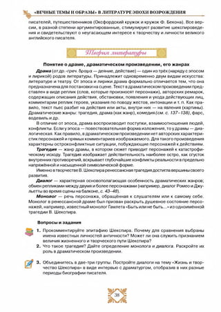 «ВЕЧНЫЕ ТЕМЫ И ОБРАЗЫ» В ЛИТЕРАТУРЕ ЭПОХИ ВОЗРОЖДЕНИЯ
писателей, путешественников (Оксфордский кружок и кружок Ф. Бекона). Все вер­
сии, в разной степени аргументированные, стимулируют развитие шекспироведе­
ния и свидетельствуют о неугасающем интересе к творчеству и личности великого
английского писателя.
Понятие о драме, драматическом произведении, его жанрах
Драма (отдр.-греч. броща — деяние, действие) — один из трёх (наряду с эпосом
и лирикой) родов литературы. Принадлежит одновременно двум видам искусства:
литературе и театру. От эпоса и лирики драма формально отличается тем, что она
предназначена для постановки на сцене. Текст вдраматическом произведении пред­
ставлен в виде реплик (слов, которые произносят персонажи), авторских ремарок,
содержащих описания действия, обстановки, появления и ухода действующих лиц,
комментарии реплик героев, указания по поводу жестов, интонации и т. п. Как пра­
вило, текст пьес разбит на действия или акты, внутри них — на явления (картины).
Драматические жанры: трагедия, драма (какжанр), комедия (см. с. 137-138), фарс,
водевиль и др.
В отличие от эпоса, драма воспроизводит поступки, взаимоотношения людей,
конфликты. Если у эпоса — повествовательная форма изложения, то у драмы — диа­
логическая. Как правило, в драматическом произведении нет авторских характери­
стик персонажей и прямых комментариев изображаемого. Для такого произведения
характерны остроконфликтные ситуации, побуждающие персонажей к действиям.
Трагедия — жанр драмы, в котором сюжет приводит персонажей к катастрофи­
ческому исходу. Трагедия изображает действительность наиболее остро, как сгусток
внутренних противоречий, вскрывает глубочайшие конфликты реальности в предельно
напряжённой и насыщенной символической форме.
Именно втворчестве В. Шекспира ренессансная трагедия достигла вершины своего
развития.
Диалог — характерная основополагающая особенность драматических жанров;
обмен репликами между двумя и более персонажами (например, диалог Ромео и Джу­
льетты во время сцены на балконе, с. 43-48).
Монолог — речь персонажа, обращённая к слушателям или к самому себе.
Монолог в ренессансной драме был призван раскрыть душевное состояние персо­
нажей, например, известный монолог Гамлета «Быть или не быть...» из одноимённой
трагедии В. Шекспира.
Вопросы и задания
2.
Прокомментируйте эпитафию Шекспира. Почему для сравнения выбраны
имена известных личностей античности? Может ли она служить признанием
величия жизненного и творческого пути Шекспира?
Что такое трагедия? Дайте определение монолога и диалога. Раскройте их
роль в драматическом произведении.
3. Объединитесь в две-три группы. Постройте диалоги на тему «Жизнь и твор­
чество Шекспира» в виде интервью с драматургом, отобразив в них разные
периоды биографии писателя.
 