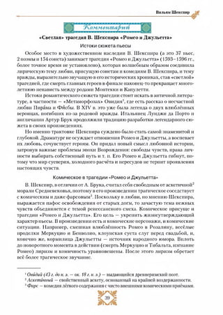 Вильям Шекспир
«Светлая» трагедия В. Шекспира «Ромео и Джульетта»
Истоки сюжета пьесы
Особое место в художественном наследии В. Шекспира (а это 37 пьес,
2 поэмы и 154 сонета) занимает трагедия «Ромео и Джульетта» (1593-1596 гг.,
более точное время не установлено), которая волшебным образом соединила
лирическую тему любви, присущую сонетам и комедиям В. Шекспира, и тему
вражды, выразительно звучащую в его исторических хрониках, став «светлой»
трагедией, где смерть главных героев в финале наконец-то прекращает много­
летнюю ненависть между родами Монтекки и Капулетти.
Истоки романтического сюжета трагедии стоит искать в античной литера­
туре, в частности —«Метаморфозах» Овидия1, где есть рассказ о несчастной
любви Пирама и Фйсбы. В XIV в. это уже была легенда о двух влюблённых
веронцах, погибших из-за родовой вражды. Итальянец Луиджи да Порто и
англичанин Артур Брук продолжили традицию разработки легендарного сю­
жета в своих произведениях.
Но именно трактовке Шекспира суждено было стать самой знаменитой и
глубокой. Драматург не осуждает отношения Ромео и Джульетты, а воспевает
их любовь, сочувствует героям. Он придал новый смысл любовной истории,
затронув важные проблемы эпохи Возрождения: свободы чувств, права лич­
ности выбирать собственный путь и т. и. Его Ромео и Джульетта гибнут, по­
тому что мир суеверия, холодного расчёта и пересудов не терпит проявления
настоящих чувств.
Комическое в трагедии «Ромео и Джульетта»
В. Шекспир, в отличии от А. Брука, считал себя свободным от аскетичной12
морали Средневековья, поэтому в его произведении трагическое соседствует
с комическим и даже фарсовым3. Поскольку в любви, по мнению Шекспира,
выражается пафос освобождения от старых догм, то зачастую тема нежных
чувств объединяется с темой ренессансного смеха. Комическое присуще и
трагедии «Ромео и Джульетта». Его цель —укрепить жизнеутверждающий
характер пьесы. В произведении есть и комические персонажи, и комические
ситуации. Например, смешная влюблённость Ромео в Розалину, весёлые
проделки Меркуцио и Бенволио, клоунская суета слуг перед свадьбой, и,
конечно же, кормилица Джульетты — источник народного юмора. Вплоть
до поворотного момента в действии (смерть Меркуцио и Тибальта, изгнание
Ромео) лиризм и комичность уравновешены. После этого лиризм обретает
всё более трагическое звучание.
1Овидий (43 г. до и. э. — ок. 18 г. н. э.) —выдающийся древнеримский поэт.
2Аскетичный —свойственный аскету, основанный на крайней воздержанности.
3Фарс —комедия лёгкого содержания с чисто внешними комическими приёмами.
 