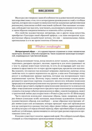 ВВЕДЕНИЕ
Мы не раз уже говорили с вами об особенностях художественной литературы
как искусства слова, о том, что в литературном произведении и слова, и та общая
картина, которую они создают в совокупности (так называемая художественная
реальность), наполнены особой смысловой глубиной. Они вызывают ассоциа­
ции, побуждают нас мыслить, чувствовать, анализировать эмоции и поступки —
и таким образом совершенствоваться и изменять себя к лучшему.
Эти свойства художественная литература, как и другие виды искусства,
приобретает благодаря своей образной природе, а на наше восприятие худо­
жественные образы воздействуют потому, что они —эмоциональные, ёмкие,
оригинальные и в то же время понятны и близки нам.
Литературный образ — это художественное отражение в слове человеческих
характеров, явлений, событий и предметов. Такое отражение происходит в конкрет­
ной, индивидуально-чувственной форме.
Образы возникают тогда, когда писатель хочет назвать, описать, охарак­
теризовать, раскрыть предмет, явление, характер и для этого сравнивает их
с чем-то, хорошо известным читателю, то есть по ассоциации даёт нам воз­
можность представить что-то через другие характеры, предметы или явления.
Вы помните, что именно так возникает непрямое, переносное значение, когда
свойства чего-то одного переносятся на другое, а наш мозг благодаря этому
рисует в воображении зримые картины, которые мы воспринимаем через
переживаемые чувства. Поэтому перед нашим мысленным взором разво­
рачивается красочная картина созданного писателем пейзажа (описания
природы) или интерьера (описания внутреннего пространства помещения).
Мы можем представить портрет героя (описание внешности человека) или
образ-вещь (описание конкретного предмета через изысканную ассоциацию),
сложить отдельные события произведения в образ-сюжет (например, сюжет
о трагической любви двух подростков в «Ромео и Джульетте» В. Шекспира).
Часто писатели используют локальные образы, такие, например, как об­
раз-деталь (описание особо значимых, выделенных художником элементов
художественного образа), или наоборот — целые образные конструкции: об­
раз-мотив (идея или ассоциация, которая проходит через всё произведение
или же повторяется в разных текстах), образ-топос. (образ, характерный для
целой культуры в её определённый период), образ-архетип (образ из разряда
наиболее устойчивых, проявляющихся в литературах разных народов на про­
тяжении сотен лет).
В поэзии существует понятие лирический герой. Это собирательный образ,
стоящий за стихотворными произведениями конкретного поэта.
 