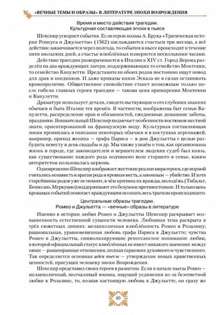 «ВЕЧНЫЕ ТЕМЫ И ОБРАЗЫ» В ЛИТЕРАТУРЕ ЭПОХИ ВОЗРОЖДЕНИЯ
Время и место действия трагедии.
Культурная составляющая эпохи в пьесе
Шекспир ускоряет события. Если герои поэмы А. Брука «Трагическая исто­
рия Ромеуса и Джульетты» (1562) наслаждаются счастьем три месяца, а всё
действие заканчивается через полгода, то события в пьесе происходят в течение
пяти июльских дней, а счастье влюблённых измеряется несколькими часами.
Действие трагедии разворачивается в Италии в XIV ст. Город Верона раз­
делён на два враждующих лагеря, поддерживающих то семейство Монтекки,
то семейство Капулетти. Представители обоих родов постоянно ищут повод
для драк и поединков. И даже приказы князя Эскала не в силах остановить
кровопролитие. Общественное спокойствие станет возможным только по­
сле гибели главных героев трагедии —такова цена примирения Монтекки
и Капулетти.
Драматург использует детали, свидетельствующие о его глубоких знаниях
обычаев и быта Италии тех времён. В частности, изображены быт семьи Ка­
пулетти, распределение прав и обязанностей, ежедневные домашние заботы,
праздники. Внимательный Шекспир подмечает особенности костюмов местной
знати, ориентированной на французскую моду. Культурная составляющая
эпохи проявилась в описании некоторых обычаев и в поступках персонажей,
например, приход жениха — графа Париса — в дом Джульетты с целью раз­
будить невесту в день свадьбы и др. Мы также узнаём о том, как организована
жизнь в городе, где законодателем и вершителем людских судеб был князь,
как существование каждого рода подчинено воле старшего в семье, каким
авторитетом пользовалась церковь.
Одновременно Шекспир изображает жестокие реалии мира героев, где нормой
считались ненависть к врагам рода и кровная месть, а законным —убийство. И хотя
старейшины родов уже не помнят, в чём причина их вражды, молодёжь (Тибальт,
Бенволио, Меркуцио) поддерживаютэто безумное противостояние. И только цепь
кровавых событий помогает враждующим осознать весь трагизм происходящего.
Центральные образы трагедии.
Ромео и Джульетта — «вечные» образы в литературе
Именно в истории любви Ромео и Джульетты Шекспир раскрывает воз­
вышенность естественной сущности человека. Любовная тема раскрыта в
трёх сюжетных линиях: меланхоличная влюблённость Ромео в Розалину;
рациональная, уравновешенная любовь графа Париса к Джульетте; чувства
Ромео и Джульетты, символизирующие ренессансное понимание любви,
в которой официальный статус влюблённых не имеет никакого значения: между
ними —равноправные отношения, полная гармония духовного и чувственного.
Так определяется основная идея пьесы — утверждение новых нравственных
ценностей, присущих человеку эпохи Возрождения.
Шекспир представил своих героев в развитии. Если в начале пьесы Ромео —
меланхоличный, молчаливый юноша, ищущий уединения из-за безответной
любви к Розалине, то, познав настоящую любовь к Джульетте, он сразу же
 