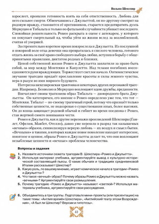 Вильям Шекспир
взрослеет, проявляя готовность взять на себя ответственность. Любовь для
него сильнее смерти. Обвенчавшись с Джульеттой, он по-другому смотрит на
родовую вражду, становится её противником, старается предотвратить дуэль
Меркуцио и Тибальта и только по фатальной случайности убивает последнего.
Спокойная решительность Ромео раскрыта в сцене с аптекарем, у которого
он покупает смертельный яд, чтобы уйти из жизни вслед за возлюбленной,
считая её умершей.
За стремительно короткое время повзрослела и Джульетта. Из послушной
и покорной воле отца девочки она превратилась в смелого человека, готового
отдать жизнь за своё право свободного выбора любви, вступив в борьбу с обще-
прмнятыми правилами, диктатом родных и близких.
Ценой собственной жизни Ромео и Джульетта заплатили за право быть
собой, за мир между Монтекки и Капулетти. Над телами погибших воссо­
единяются руки враждующих. Торжествует светлое начало. Оптимистическое
звучание трагедии придаёт прославление красоты и силы земного чувства,
вера в разум во имя мирного будущего.
Интересна шекспировская трактовка и некоторых других персонажей траге­
дии. Например, Бенволио и Меркуцио воплощают идею дружбы, преданности.
Впечатляет своим трагизмом образ Тибальта —двоюродного брата Джу­
льетты. Он категоричен, его мнение о Ромео определено уже тем, что тот —
Монтекки. Тибальт —по-своему трагичный герой, потому что признаёт только
собственные ценности, не подозревая о существовании иных, более высоких.
Он до конца защищает родовой обычай и гибнет во время поединка с Ромео,
став жертвой своего понимания чести.
Ромео и Джульетта, как и другие персонажи произведений Шекспира (Гам­
лет, Офелия, Макбет, Отелло), давно уже перешли в разряд так называемых
«вечных» образов, символизируя верную любовь —их воздух и смысл бытия.
«Вечными» и такими, в которых каждое новое поколение находит интересное,
понятное и ценное, образы Ромео и Джульетты делает то, что они воплощают
незыблемые ценности и «вечные» проблемы человечества.
Вопросы и задания
1. Назовите источники сюжета трагедии В. Шекспира «Ромео и Джульетта».
2 . Используя материал учебника, аргументируйте вывод о культурно-истори­
ческой составляющей пьесы. О каких обычаях и традициях средневековой
Италии рассказывает Шекспир?
3. Какую роль, по вашему мнению, играет комическое начало в трагедии «Ромео
и Джульетта»?
4 . Что такое «вечный» образ? Почему образы Ромео и Джульетты можно назвать
«вечными»? Аргументируйте свои размышления.
5 . Почему трагедию «Ромео и Джульетта» называют «светлой»? Используя ма­
териалы учебника, аргументируйте свои рассуждения.6
6. Объединитесь в три группы. Подготовьте мини-проекты (или презентации) на
такие темы: «Англия времён Шекспира», «Английский театр эпохи Возрожде­
ния», «А был ли Шекспир? Версии и гипотезы».
 