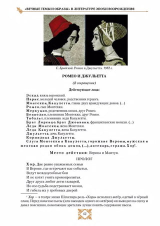 «ВЕЧНЫЕ ТЕМЫ И ОБРАЗЫ» В ЛИТЕРАТУРЕ ЭПОХИ ВОЗРОЖДЕНИЯ
С. Бродский. Ромео и Джульетта. 1982 г.
РОМЕО И ДЖУЛЬЕТТА
(В сокращении)
Действующие лица:
Э с к а л, князь веронский.
Парис, молодой человек, родственник герцога.
М о н т е к к и , К а п у л е т т и , главы двух враждующих домов. (...)
Ромео, сын Монтекки.
М е р к у ц и о , родственник князя, друг Ромео.
Б е н в о л и о , племянник Монтекки, друг Ромео.
Тиба ль т, племянник леди Капулетти.
Б р а т Л о р е н ц о , б р а т Д ж о в а н н и , францисканские монахи. (...)
Л е д и М о нте к к и, жена Монтекки.
Л е д и К а п у л е т т и , жена Капулетти.
Д ж у л ь е т т а , дочь Капулетти.
К о р м и л и ц а Д ж у л ь е т т ы .
Сл уг и М о н т е к к и и К а п у л е т т и , г о р о ж а н е В е р о н ы, м у ж с к а я и
ж е н с к а я р о д н я о б о и х домов , (...), а п т е к а р ь , с т р а ж а . Х ор1.
М е с т о д е й с т в и я : Верона и Мантуя.
ПРОЛОГ
Х о р . Две равно уважаемых семьи
В Вероне, где встречают нас события,
Ведут междоусобные бои
И не хотят унять кровопролития.
Друг друга любят дети главарей,
Но им судьба подстраивает козни,
И гибель их у гробовых дверей
1Хор —в театре эпохи Шекспира роль «Хора» исполнял актёр, одетый в чёрный
плащ. Перед началом пьесы (или выходом одного из актёров) он выходил на сцену и
давал пояснения, помогающие зрителям лучше понять содержание пьесы.
 