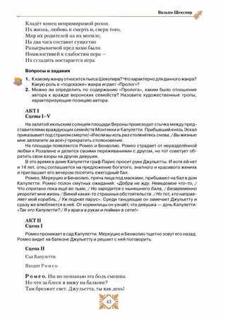 Вильям Шекспир
Кладёт конец непримиримой розни.
Их жизнь, любовь и смерть и, сверх того,
Мир их родителей на их могиле,
На два часа составят существо
Разыгрываемой пред вами были.
Помилостивей к слабостям пера —
Их сгладить постарается игра.
Вопросы и задания
1. К какому жанру относится пьеса Шекспира? Что характерно для данного жанра?
Какую роль в «подсказке» жанра играет «Пролог»?
2 . Можно ли определить по содержанию «Пролога», каким было отношение
автора к вражде веронских семейств? Назовите художественные тропы,
характеризующие позицию автора.
АКТ I
Сцены 1-У
На залитой июльским солнцем площади Вероны происходит стычка между пред­
ставителями враждующих семейств Монтекки и Капулетти. Прибывший князь Эскал
приказывает под страхом смерти («Иесли выхотьраз столкнётесьснова, /Вы жизнью
мне заплатите за всё») прекратить столкновение.
На площади появляются Ромео и Бенволио. Ромео страдает от неразделённой
любви к Розалине и делится своими переживаниями с другом, но тот советует об­
ратить свои взоры на других девушек.
В это время в доме Капулетти граф Парис просит руки Джульетты. И хотя ей нет
и 14 лет, отец соглашается на предложение богатого, знатного и красивого жениха
и приглашает его вечером посетить ежегодный бал.
Ромео, Меркуцио и Бенволио, пряча лица под масками, прибывают на бал в дом
Капулетти. Ромео полон смутных ожиданий: «Добра не жду. Неведомое что-то, /
Чтоспрятано пока ещё во тьме, / Но зародится с нынешнего бала, /Безвременно
укоротитмне жизнь/ Виной каких-то страшныхобстоятельств./Но тот, ктонаправ­
ляетмой корабль, / Уж поднял парус». Среди танцующих он замечает Джульетту и
сразу же влюбляется в неё. От кормилицы он узнаёт, что девушка — дочь Капулетти:
«Так это Капулетти?/ Яу врага в руках и пойман в сети!»
АКТИ
Сцена I
Ромео проникает в сад Капулетти. Меркуцио и Бенволио тщетно зовут его назад.
Ромео видит на балконе Джульетту и решает с ней поговорить.
Сцена II
Сад Капулетти.
Входит Роме о.
Р о м е о . Им по незнаныо эта боль смешна.
Но что за блеск я вижу на балконе?
Там брезжит свет. Джульетта, ты как день!
 