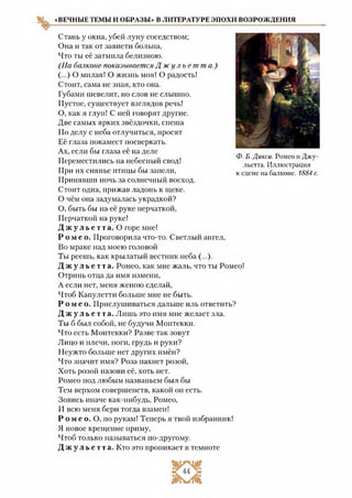 «ВЕЧНЫЕ ТЕМЫ И ОБРАЗЫ» В ЛИТЕРАТУРЕ ЭПОХИ ВОЗРОЖДЕНИЯ
Стань у окна, убей луну соседством;
Она и так от зависти больна,
Что ты её затмила белизною.
(На баяконе показывается Д ж у л ь е т т а.)
(...) О милая! О жизнь моя! О радость!
Стоит, сама не зная, кто она.
Губами шевелит, но слов не слышно.
Пустое, существует взглядов речь!
О, как я глуп! С ней говорят другие.
Две самых ярких звёздочки, спеша
По делу с неба отлучиться, просят
Её глаза покамест посверкать.
Ах, если бы глаза её на деле
Переместились на небесный свод!
При их сиянье птицы бы запели,
Принявши ночь за солнечный восход.
Стоит одна, прижав ладонь к щеке.
О чём она задумалась украдкой?
О, быть бы на её руке перчаткой,
Перчаткой на руке!
Д ж у л ь е т т а . О горе мне!
Р о м е о . Проговорила что-то. Светлый ангел,
Во мраке над моею головой
Ты реешь, как крылатый вестник неба (...).
Д ж у л ь е т т а . Ромео, как мне жаль, что ты Ромео!
Отринь отца да имя измени,
А если нет, меня женою сделай,
Чтоб Капулетти больше мне не быть.
Р о м е о . Прислушиваться дальше иль ответить?
Д ж у л ь е т т а . Лишь это имя мне желает зла.
Ты б был собой, не будучи Монтекки.
Что есть Монтекки? Разве так зовут
Лицо и плечи, ноги, грудь и руки?
Неужто больше нет других имён?
Что значит имя? Роза пахнет розой,
Хоть розой назови её, хоть нет.
Ромео под любым названьем был бы
Тем верхом совершенств, какой он есть.
Зовись иначе как-нибудь, Ромео,
И всю меня бери тогда взамен!
Р о м е о. О, по рукам! Теперь я твой избранник!
Я новое крещение приму,
Чтоб только называться по-другому.
Д ж у л ь е т т а . Кто это проникает в темноте
Ф. Б. Дикси. Ромео и Джу­
льетта. Иллюстрация
к сцене на балконе. 1884 г.
 