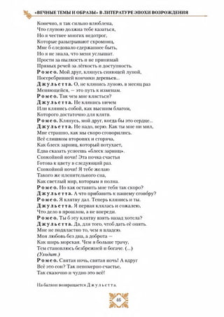 «ВЕЧНЫЕ ТЕМЫ И ОБРАЗЫ» В ЛИТЕРАТУРЕ ЭПОХИ ВОЗРОЖДЕНИЯ
Конечно, я так сильно влюблена,
Что глупою должна тебе казаться,
Но я честнее многих недотрог,
Которые разыгрывают скромниц,
Мне б следовало сдержаннее быть,
Но я не знала, что меня услышат.
Прости за пылкость и не принимай
Прямых речей за лёгкость и доступность.
Р о м е о . Мой друг, клянусь сияющей луной,
Посеребрившей кончики деревьев...
Д ж у л ь е т т а . О, не клянись луною, в месяц раз
Меняющейся, —это путь к изменам.
Р о м е о. Так чем мне клясться?
Д ж у л ь е т т а . Не клянись ничем
Или клянись собой, как высшим благом,
Которого достаточно для клятв.
Р о м е о . Клянусь, мой друг, когда бы это сердце...
Д ж у л ь е т т а . Не надо, верю. Как ты мне ни мил,
Мне страшно, как мы скоро сговорились.
Всё слишком второпях и сгоряча,
Как блеск зарниц, который потухает,
Едва сказать успеешь «блеск зарниц».
Спокойной ночи! Эта почка счастья
Готова к цвету в следующий раз.
Спокойной ночи! Я тебе желаю
Такого же пленительного сна,
Как светлый мир, которым я полна.
Р о м е о . Но как оставить мне тебя так скоро?
Д ж у л ь е т т а . А что прибавить к нашему сговору?
Р о м е о. Я клятву дал. Теперь клянись и ты.
Д ж у л ь е т т а . Я первая клялась и сожалею,
Что дело в прошлом, а не впереди.
Р о м е о. Ты б эту клятву взять назад хотела?
Д ж у л ь е т т а . Да, для того, чтоб дать её опять.
Мне не подвластно то, чем я владею.
Моя любовь без дна, а доброта —
Как ширь морская. Чем я больше трачу,
Тем становлюсь безбрежней и богаче. (...)
(Уходит.)
Р о м е о . Святая ночь, святая ночь! А вдруг
Всё это сон? Так непомерно счастье,
Так сказочно и чудно это всё!
На балкон возвращается Д ж у л ь е т т а .
 