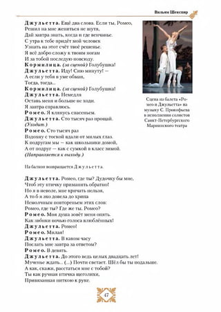 Вильям Шекспир
Д ж у л ь е т т а . Ещё два слова. Если ты, Ромео,
Решил на мне жениться не шутя,
Дай завтра знать, когда и где венчанье.
С утра к тебе придёт мой человек
Узнать на этот счёт твоё решенье.
Я всё добро сложу к твоим ногам
И за тобой последую повсюду.
К о р м и л и ц а , (за сценой) Голубушка!
Д ж у л ь е т т а . Иду! Сию минуту! —
А если у тебя в уме обман,
Тогда, тогда...
К о р м и л и ц а . (за сценой) Голубушка!
Д ж у л ь е т т а . Немедля
Оставь меня и больше не ходи.
Я завтра справлюсь.
Р о м е о. Я клянусь спасеньем.
Д ж у л ь е т т а . Сто тысяч раз прощай.
(Уходит.)
Р о м е о . Сто тысяч раз
Вздохну с тоской вдали от милых глаз.
К подругам мы —как школьники домой,
А от подруг —как с сумкой в класс зимой.
(Направляется к выходу.)
Сцена из балета «Ро­
мео и Джульетта» на
музыку С. Прокофьева
в исполнении солистов
Санкт-Петербургского
Мариинского театра
На балкон возвращается Д ж у л ь е т т а .
Д ж у л ь е т т а . Ромео, где ты? Дудочку бы мне,
Чтоб эту птичку приманить обратно!
Но я в неволе, мне кричать нельзя,
А то б я эхо довела до хрипа
Немолчным повтореньем этих слов:
Ромео, где ты? Где же ты, Ромео?
Р о м е о . Моя душа зовёт меня опять.
Как звонки ночью голоса влюблённых!
Д ж у л ь е т т а . Ромео!
Р о м е о . Милая!
Д ж у л ь е т т а . В каком часу
Послать мне завтра за ответом?
Р о м е о. В девять.
Д ж у л ь е т т а . До этого ведь целых двадцать лет!
Мученье ждать... (...) Почти светает. Шёл бы ты подальше.
А как, скажи, расстаться мне с тобой?
Ты как ручная птичка щеголихи,
Привязанная ниткою к руке.
 