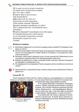 «ВЕЧНЫЕ ТЕМЫ И ОБРАЗЫ» В ЛИТЕРАТУРЕ ЭПОХИ ВОЗРОЖДЕНИЯ
Ей то дают взлететь на весь подвесок,
То тащат вниз на шёлковом шнурке.
Вот так и мы с тобой.
Р о м е о . Мне б так хотелось
Той птицей быть!
Д ж у л ь е т т а . О, этого и я
Хотела бы, но я бы умертвила
Тебя своими ласками. Прощай!
Прощай, прощай, а разойтись нет мочи!
Так п твердить бы век: «Спокойной ночи».
(Уходит.)
Р о м е о . Прощай! Спокойный сон к тебе приди
И сладкий мир разлей в твоей груди!
А я к духовнику отправлюсь в келью
Поговорить о радости и деле.
Уходит.
Вопросы и задания
1. Как Ромео и Джульетта относятся к вражде своих семейств? Приведите при­
меры из текста.
2. Почему автор избрал героиней такую юную девушку? Сравните возраст Джу­
льетты и её рассуждения о любви. Можно ли говорить о её наивности и без­
ответственности?
3. Как ведут себя Ромео и Джульетта до и после знакомства? Изменилось ли их
отношение к действительности? Аргументируйте свой ответ.
4 . Найдите во фрагменте слова, которыми Ромео поясняет чувства спешащего
на свидание и покидающего его.
5. Почему Джульетта уговаривает Ромео не давать клятв и особенно не клясться
луной?6
6 . Подготовьтесь к выразительному чтению в лицах сцены объяснения Ромео и
Джульетты.
Сцены III-VI
После свидания Ромео мчится к брату Лоренцо и договаривается о венчании.
Лоренцо соглашается, надеясь, что союз юных Монтекки и Капулетти послужит вос­
становлению мира между двумя семьями.
В это время Меркуцио и Бенволио обсуждают
новость: Тибальт прислал письмо Ромео с вызовом
на дуэль. Они считают Тибальта серьёзным против­
ником: «Вделахчести—настоящийдьявол. Фехтует,
как по нотам: раз, два, а триуже сидитпо рукоятку
у тебяв брюхе. Такойдуэлист, чтомоё почтенье!»
В условленный час Ромео и Джульетта встре­
чаются в монастыре. В своей келье Лоренцо со­
вершает обряд бракосочетания. Влюблённые пере­
полнены счастьем.
Ф. Айец. Ромео и Джульетта
у Лоренцо. 1823г.
 