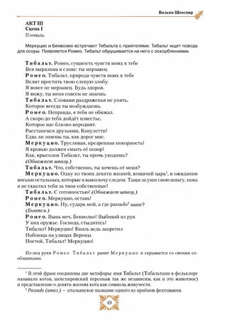 АКТ III
Сцена І
Площадь.
Вильям Шекспир
Меркуцио и Бенволио встречают Тибальта с приятелями. Тибальт ищет повода
для ссоры. Появляется Ромео. Тибальт обрушивается на него с оскорблениями.
Т и б а л ь т . Ромео, сущность чувств моих к тебе
Вся выразима в слове: ты мерзавец.
Р о м е о . Тибальт, природа чувств моих к тебе
Велит простить твою слепую злобу.
Я вовсе не мерзавец. Будь здоров.
Я вижу, ты меня совсем не знаешь.
Т и б а л ь т . Словами раздраженья не унять,
Которое всегда ты возбуждаешь.
Р о м е о . Неправда, я тебя не обижал.
А скоро до тебя дойдёт известье,
Которое нас близко породнит.
Расстанемся друзьями, Канулетти!
Едва ли знаешь ты, как дорог мне.
М е р к у ц и о . Трусливая, презренная покорность!
Я кровью должен смыть её позор!
Как, крысолов Тибальт, ты прочь уходишь?
(Обнажает шпагу.)
Т и б а л ь т . Что, собственно, ты хочешь от меня?
М е р к у ц и о . Одну из твоих девяти жизней, кошачий царь1, в ожидании
восьми остальных, которые я выколочу следом. Тащн за уши свою шпагу, пока
я не схватил тебя за твои собственные!
Т и б а л ь т . С готовностью! (Обнажает шпагу.)
Р о м е о . Меркуцио, оставь!
Ме р к у ц и о. Ну, сударь мой, а где раззабо12ваше?
(Бьются.)
Р о м е о . Вынь меч, Бенвольо! Выбивай из рук
У них оружье. Господа, стыдитесь!
Тибальт! Меркуцио! Князь ведь запретил
Побоища на улицах Вероны.
Постой, Тибальт! Меркуцио!
Из-под руки Р о м е о Т и б а л ь т ранит М е р к у ц и о и скрывается со своими со­
общниками.
1В этой фразе соединены две метафоры: имя Тибальт (Тибальтами в фольклоре
называли котов, шекспировский персонаж так же независим, как и это животное)
и представление о девяти жизнях кота как символа живучести.
2Ряххябо (итал.) —итальянское название одного из приёмов фехтования.
 