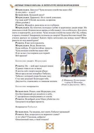 «ВЕЧНЫЕ ТЕМЫ И ОБРАЗЫ» В ЛИТЕРАТУРЕ ЭПОХИ ВОЗРОЖДЕНИЯ
М е р к у ц и о . Заколол! Чума возьми семейства ваши оба!
А сам ушёл —и цел?
Б е н в о л и о . Большой укол?
М е р к у ц и о . Царапина. Но и такой довольно.
Где паж мой? Сбегай, мальчик, за врачом.
(Паж уходит.)
Р о м е о . Мужайся, рана ведь не из глубоких.
М е р к у ц и о . Ну конечно, колодцы глубже и церковные двери шире. Но
довольно и этой. Кликни меня завтра, и тебе скажут, что я отбегался. Для этого
света я переперчён, дело ясное. Чума возьми семейства ваши оба! Ах, собака,
и крыса, и кошка! Зацарапать человека до смерти! Подлец бессовестный! Вы­
учился драться по книжке! Какого чёрта затесались вы между нами? Меня
ранили из-под вашей руки!
Р о м е о. Я вас хотел разнять.
М е р к у ц и о . Веди, Бенвольо,
Куда-нибудь. Я чувств сейчас лишусь.
Чума возьми семейства ваши оба!
Я из-за вас стал кормом для червей.
Всё прахом!
Б е н в о л и о уходит с М ер к у ц и о.
Р о м е о . Он —мой друг и родич князя
И ранен тяжело из-за меня.
Я молча снёс смертельную обиду:
Меня пред всеми оскорбил Тибальт,
Тибальт, который скоро больше часу
Стал мне родным! Благодаря тебе,
Джульетта, становлюсь я слишком мягким.
Б е н в о л и о возвращается.
Б е н в о л и о . Ромео, наш Меркуцио угас.
Его бесстрашный дух вознёсся к небу,
С презреньем отвернувшись от земли.
Р о м е о . Недобрый день! Одно убийство это
Грядущего недобрая примета.
Возвращается Т и б а л ь т .
Б е н в о л и о . Ты видишь, вот опять Тибальт кровавый!
Р о м е о . Как, невредим и на вершине славы?
А тот убит? Умолкни, доброта!
Огненноокий гнев, я твой отныне!
 