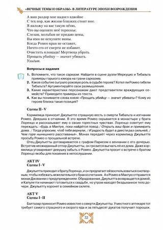 «ВЕЧНЫЕ ТЕМЫ И ОБРАЗЫ» В ЛИТЕРАТУРЕ ЭПОХИ ВОЗРОЖДЕНИЯ
А ваш раздор мне надоел вдвойне
С тех пор, как жизни близких стоит мне.
Я наложу на вас такую пеню,
Что вы оцените моё терпенье.
Слезам, мольбам не придаю цены,
Вы ими не искупите вины.
Когда Ромео края не оставит,
Ничто его от смерти не избавит.
Очистить площадь! Мертвеца убрать.
Прощать убийцу —значит убивать.
Уходят.
Вопросы и задания
1. Вспомните, что такое сарказм. Найдите в сцене дуэли Меркуцио и Тибальта
примеры горького юмора на грани сарказма.
2. Какое событие сыграло роковую роль в судьбе героев? Хотел ли Ромео гибели
Тибальта? Аргументируйте свои размышления.
3. Какие характеристики персонажам дают представители враждующих се­
мейств? Приведите примеры из текста.
4. Как вы понимаете слова князя «Прощать убийцу —значитубивать»? Кому из
героев близка такая позиция?
Сцены П -У
Кормилица приносит Джульетте страшную весть о смерти Тибальта и изгнании
Ромео. Девушка в отчаянии. В это время Ромео скрывается в монастыре у брата
Лоренцо и рассказывает ему о своих горестных чувствах. Лоренцо советует ему
переждать: «Будь в Мантуе, пока найдётся повод / Открыть ваш брак и примирить
дома. /Тогда упросим, чтобтебявернули, /И радость будетвдвести раз сильней, /
Чем горе нынешнего расставанья». Монах передаёт через кормилицу Джульетте
просьбу Ромео о прощальной встрече.
Отец Джульетты договаривается с графом Парисом о венчании с его дочерью.
Встретив неожиданный отпор Джульетты, он грозится выгнать её из дома. Даже кор­
милица уговаривает девушку забыть о Ромео. Джульетта просит о встрече с братом
Лоренцо якобы для покаяния в непослушании.
А К Т IV
Сцены 1-У
Джульетта приходит кбрату Лоренцо, и он предлагает ей воспользоваться снотвор­
ным, чтобы избежать нежелательного бракосочетания. А к Ромео в Мантую отправится
монахДжованни с предупреждением. Обрадованная, Джульетта возвращается домой,
и Капулетти начинают готовиться к свадьбе, но утром находят бездыханное тело до­
чери. Джульетту хоронят в семейном склепе.
А К Т У
Сцены І —II
Балтазар приносит Ромео известие о смерти Джульетты. У местного аптекаря тот
требует самого страшного и скорого яда и за пятьдесят дукатов получает порошок.
 