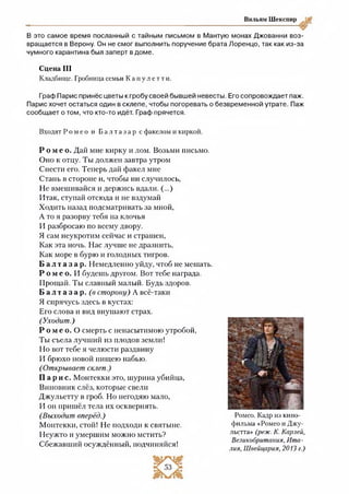 Вильям Шекспир
В это самое время посланный с тайным письмом в Мантую монах Джованни воз­
вращается в Верону. Он не смог выполнить поручение брата Лоренцо, так как из-за
чумного карантина был заперт в доме.
Сцена III
Кладбище. Гробница семьи К а п у л е т т и .
Граф Парис принёс цветы к гробу своей бывшей невесты. Его сопровождает паж.
Парис хочет остаться один в склепе, чтобы погоревать о безвременной утрате. Паж
сообщает о том, что кто-то идёт. Граф прячется.
Входят Р о м е о и Б а л т а з а р с факелом и киркой.
Р о м е о . Дай мне кирку и лом. Возьми письмо.
Оно к отцу. Ты должен завтра утром
Снести его. Теперь дай факел мне
Стань в стороне и, чтобы ни случилось,
Не вмешивайся и держись вдали. (...)
Итак, ступай отсюда и не вздумай
Ходить назад подсматривать за мной,
А то я разорву тебя на клочья
И разбросаю по всему двору.
Я сам неукротим сейчас и страшен,
Как эта ночь. Нас лучше не дразнить,
Как море в бурю и голодных тигров.
Б а л т а з а р . Немедленно уйду, чтоб не мешать.
Р о м е о . И буде ии»другом. Вот тебе награда.
Прощай. Ты славный малый. Будь здоров.
Б а л т а з а р , (в сторону) А всё-таки
Я спрячусь здесь в кустах:
Его слова и вид внушают страх.
(Уходит.)
Р о м е о . О смерть с ненасытимою утробой,
Ты съела лучший из плодов земли!
Но вот тебе я челюсти раздвину
И брюхо новой пищею набью.
(Открывает склеп.)
Па рис. Монтекки это, шурина убийца,
Виновник слёз, которые свели
Джульетту в гроб. Но негодяю мало,
И он пришёл тела их осквернять.
(Выходит вперёд.)
Монтекки, стой! Не подходи к святыне.
Неужто и умершим можно мстить?
Сбежавший осуждённый, подчиняйся!
Ромео. Кадр из кино­
фильма «Ромео н Джу­
льетта» (раж. К. Карлей,
Великобритания, Ита­
лия, Швейцария, 2013 г.)
 