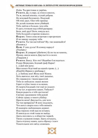 «ВЕЧНЫЕ ТЕМЫ И ОБРАЗЫ» В ЛИТЕРАТУРЕ ЭПОХИ ВОЗРОЖДЕНИЯ
Идём. Ты арестован и умрёшь.
Р о м е о . Да, я умру, за этим и явился,
Ты ж, милый юноша, ступай добром.
Не искушай безумного. Подумай
Об этих двух. Они тебе пример.
Не делай сызнова меня убийцей.
Тебя люблю я больше, чем себя.
Я здесь готовлю над собой расправу.
Беги, мой друг! Беги, покуда цел.
Тебя больной в горячке пожалел.
Па рис. Твои слова встречаю я презреньем
И по закону задержу тебя.
Р о м е о. Ты так настойчив? Ну, так защищайся!
(Бьются.)
П а ж. У них дуэль! Я кликну караул!
(Уходит.)
Па р и с. Я умираю! (Падает.) Если ты не камень,
Прошу, внеси меня к Джульетте в склеп.
(Умирает.)
Р о м е о . Внесу. Кто это? Надобно б вглядеться.
Родня Меркуцио, бедный граф Парис!
(...) Дай мне руку.
Мы в книге бедствий на одной строке. (...)
(Кладёт Париса в гробницу.)
(...) Любовь моя! Жена моя! Конец
Хоть высосал, как мёд, твоё дыханье,
Не справился с твоею красотой.
Тебя не победили: знамя жизни
Горит в губах твоих и на щеках,
И смерти бледный стяг ещё не поднят.
И ты тут, в красном саване, Тибальт?
Какую радость я тебе доставлю!
Смотри: сразившею тебя рукой
Сейчас сражу я твоего убийцу.
Прости меня! Джульетта, для чего
Ты так прекрасна? Я могу подумать,
Что ангел смерти взял тебя живьём
И взаперти любовницею держит.
Под страхом этой мысли остаюсь
И никогда из этой тьмы не выйду.
Здесь поселюсь я, в обществе червей,
Твоих служанок новых. Здесь останусь,
Здесь отдохну навек, здесь сброшу с плеч
Томительное иго звёзд зловещих.
 