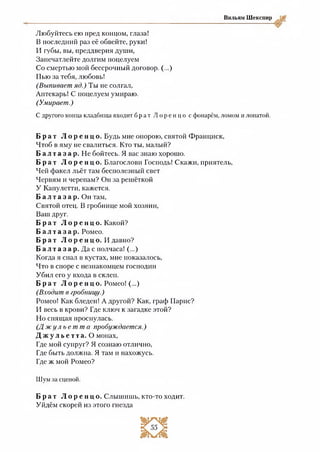 Вильям Шекспир
Любуйтесь ею пред концом, глаза!
В последний раз её обвейте, руки!
И губы, вы, преддверия души,
Запечатлейте долгим поцелуем
Со смертью мой бессрочный договор. (...)
Пью за тебя, любовь!
(Выпивает яд.) Ты не солгал,
Аптекарь! С поцелуем умираю.
(Умирает.)
С другого конца кладбища входит б р а т Л о р е н ц о с фонарём, ломом и лопатой.
Б р а т Л о р е н ц о . Будь мне опорою, святой Франциск,
Чтоб в яму не свалиться. Кто ты, малый?
Б а л т а з а р . Не бойтесь. Я вас знаю хорошо.
Б р а т Л о р е н ц о . Благослови Господь! Скажи, приятель,
Чей факел льёт там бесполезный свет
Червям и черепам? Он за решёткой
У Капулетти, кажется.
Б а л т а з а р . Он там,
Святой отец. В гробнице мой хозяин,
Ваш друг.
Б р а т Л о р е н ц о . Какой?
Б а л т а з а р . Ромео.
Б р а т Л о р е н ц о . И давно?
Б а л т а з а р. Да с полчаса! (...)
Когда я спал в кустах, мне показалось,
Что в споре с незнакомцем господин
Убил его у входа в склеп.
Б р а т Л о р е н ц о . Ромео! (...)
(Входит в гробницу.)
Ромео! Как бледен! А другой? Как, граф Парис?
И весь в крови? Где ключ к загадке этой?
Но спящая проснулась.
( Д ж у л ь е т т а пробуждается.)
Д ж у л ь е т т а . О монах,
Где мой супруг? Я сознаю отлично,
Где быть должна. Я там и нахожусь.
Где ж мой Ромео?
Шум за сценой.
Б р а т Л о р е н ц о . Слышишь, кто-то ходит.
Уйдём скорей из этого гнезда
 