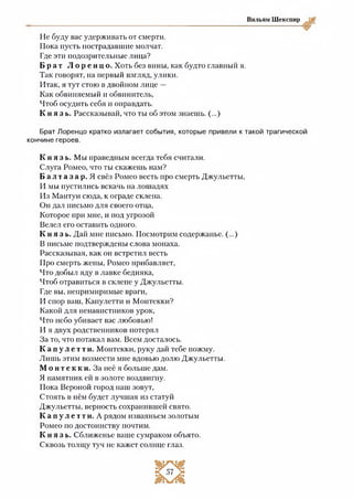 Вильям Шекспир
Не буду вас удерживать от смерти.
Пока пусть пострадавшие молчат.
Где эти подозрительные лица?
Б р а т Л о р е н ц о . Хоть без вины, как будто главный я.
Так говорят, на первый взгляд, улики.
Итак, я тут стою в двойном лице —
Как обвиняемый и обвинитель,
Чтоб осудить себя и оправдать.
К н я з ь . Рассказывай, что ты об этом знаешь. (...)
Брат Лоренцо кратко излагает события, которые привели к такой трагической
кончине героев.
К н я з ь . Мы праведным всегда тебя считали.
Слуга Ромео, что ты скажешь нам?
Б а л т а з а р . Я свёз Ромео весть про смерть Джульетты,
И мы пустились вскачь на лошадях
Из Мантуи сюда, к ограде склепа.
Он дал письмо для своего отца,
Которое при мне, и иод угрозой
Велел его оставить одного.
К н я з ь . Дай мне письмо. Посмотрим содержанье. (...)
В письме подтверждены слова монаха.
Рассказывая, как он встретил весть
Про смерть жены, Ромео прибавляет,
Что добыл яду в лавке бедняка,
Чтоб отравиться в склепе у Джульетты.
Где вы, непримиримые враги,
И спор ваш, Капулетти и Монтекки?
Какой для ненавистников урок,
Что небо убивает вас любовью!
И я двух родственников потерял
За то, что потакал вам. Всем досталось.
К а п у л е т т и. Монтекки, руку дай тебе пожму.
Лишь этим возмести мне вдовью долю Джульетты,
мо н т е к к и. За неё я больше дам.
Я памятник ей в золоте воздвигну.
Пока Вероной город наш зовут,
Стоять в нём будет лучшая из статуй
Джульетты, верность сохранившей свято.
К а п у л е т т и . А рядом изваяньем золотым
Ромео по достоинству почтим.
К н я з ь . Сближенье ваше сумраком объято.
Сквозь толщу туч не кажет солнце глаз.
 