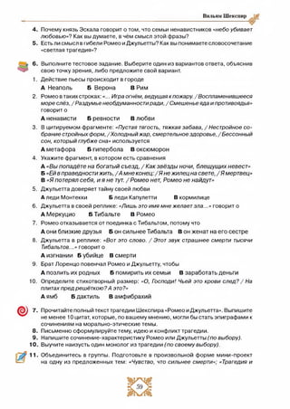 Вильям Шекспир
4. Почему князь Эскала говорит о том, что семьи ненавистников «небо убивает
любовью»? Как вы думаете, в чём смысл этой фразы?
5. Есть ли смысл в гибели Ромео и Джульетты? Как вы понимаете словосочетание
«светлая трагедия»?
2.
3.
4.
5.
6.
7.
8 .
9.
10.
© 7.
8.
9.
10.
Выполните тестовое задание. Выберите один из вариантов ответа, объяснив
свою точку зрения, либо предложите свой вариант.
Действие пьесы происходит в городе
А Неаполь Б Верона В Рим
Ромео в таких строках:«... Игра огнём, ведущаякпожару. /Воспламенившееся
море слёз,/Раздумье необдуманностиради,/Смешенье яда и противоядья»
говорит о
А ненависти Б ревности В любви
В цитируемом фрагменте: «Пустая тягость, тяжкая забава, /Нестройное со­
брание стройныхформ, /Холодный жар, смертельноездоровье,/Бессонный
сон, который глубже сна» используется
А метафора Б гипербола В оксюморон
Укажите фрагмент, в котором есть сравнения
А «Вы попадёте на богатый съезд, / Как звёзды ночи, блещущих невест»
Б «Ейв праведностижить,/А мне конец:/Я не жилец на свете, /Я мертвец»
В «Я потерял себя, и я не тут. /Ромео нет, Ромео не найдут»
Джульетта доверяет тайну своей любви
А леди Монтекки Б леди Капулетти В кормилице
Джульетта в своей реплике: «Лишь это имя мне желаетзла...» говорит о
А Меркуцио Б Тибальте В Ромео
Ромео отказывается от поединка с Тибальтом, потому что
А они близкие друзья Б он сильнее Тибальта В он женат на его сестре
Джульетта в реплике: «Вотэто слово. / Этотзвук страшнее смерти тысячи
Тибальтов...» говорит о
А изгнании Б убийце В смерти
Брат Лоренцо повенчал Ромео и Джульетту, чтобы
А позлить их родных Б помирить их семьи В заработать деньги
Определите стихотворный размер: «О, Господи! Чьей это крови след? / На
плитахпред решёткою?А это?»
А ямб Б дактиль В амфибрахий
Прочитайте полный текст трагедии Шекспира «Ромео и Джульетта». Выпишите
не менее 10 цитат, которые, по вашему мнению, могли бы стать эпиграфами к
сочинениям на морально-этические темы.
Письменно сформулируйте тему, идею и конфликт трагедии.
Напишите сочинение-характеристику Ромео или Джульетты (по выбору).
Выучите наизусть один монолог из трагедии (по своему выбору).
Объединитесь в группы. Подготовьте в произвольной форме мини-проект
на одну из предложенных тем: «Чувство, что сильнее смерти»; «Трагедия и
 
