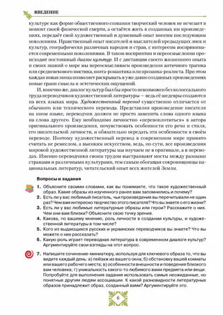 ВВЕДЕНИЕ
культуре как форме общественного сознания творческий человек не исчезает в
момент своей физической смерти, а остаётся жить в созданных им произведе­
ниях, передаёт свой художественный и душевный опыт многим последующим
поколениям. Нравственный опыт писателей и мыслителей предыдущих эпох и
культур, географически различных народов и стран, с интересом воспринима­
ется современными поколениями. В таком восприятии и переосмыслении про­
исходит постоянный диалог культур. И с дистанции своего жизненного опыта
и своих знаний о мире мы переосмысливаем произведения античного трагика
или средневекового мистика, поэта-романтика или прозаика-реалиста. При этом
каждая новая эпоха позволяет раскрывать вуже давно созданных произведениях
новые грани смысла и эстетических ощущений.
И, конечно же, диалог культур был бы просто невозможен без колоссального
труда переводчиков художественной литературы —ведь её шедевры создаются
на всех языках мира. Художественный перевод существенно отличается от
обычного или технического перевода. Представляя произведение писателя
на ином языке, переводчик должен не просто заменить слова одного языка
на слова другого. Ему необходимо личностно «перевоплотиться» в автора
оригинального произведения, почувствовать особенности его речи и стиля,
его писательской личности, и обязательно передать эти особенности в своём
переводе. Поэтому художественный перевод в современном мире принято
считать не ремеслом, а высоким искусством, ведь, по сути, все произведения
мировой художественной литературы мы изучаем не в оригинале, а в перево­
дах. Именно переводчики своим трудом выстраивают мосты между разными
странами и различными культурами, тем самым обогащая сокровищницы на­
циональных литератур, читательский опыт всех жителей Земли.
Вопросы и задания
1. Объясните своими словами, как вы понимаете, что такое художественный
образ. Какие образы из изученного ранее вам запомнились и почему?
2. Есть ли у вас любимый писатель, чьи произведения вы перечитывали не один
раз? Чем вам интересно творчество этого писателя? Что вы знаете о его жизни?
3. Есть ли у вас любимые литературные образы или герои? Расскажите о них.
Чем они вам близки? Объясните свою точку зрения.
4 . Какова, по вашему мнению, роль личности в создании культуры, и художе­
ственной литературы в том числе?
5 . Кого из выдающихся русских и украинских переводчиков вы знаете? Что вы
можете о них рассказать?
6. Какую роль играет переводная литература в современном диалоге культур?
Аргументируйте свои взгляды на этот вопрос.
7 . Напишите сочинение-миниатюру, используя для ключевого образа то, что вы
видите каждый день: а) пейзаж из вашего окна; б) обстановку вашей комнаты
или вашего рабочего места; в) особенности внешности и поведения близкого
вам человека; г) уникальность какого-то любимого вами предмета или вещи.
Попробуйте для выполнения задания использовать самые неожиданные, но
понятные другим людям ассоциации. К какой разновидности литературных
образов принадлежит образ, созданный вами? Аргументируйте это.
 