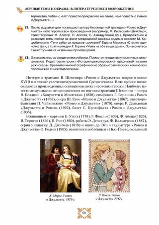 «ВЕЧНЫЕ ТЕМЫ И ОБРАЗЫ» В ЛИТЕРАТУРЕ ЭПОХИ ВОЗРОЖДЕНИЯ
торжестволюбви»; «Нетповести прекраснее на свете, чем повесть о Ромео
иДжульетте...»
12, Поэты и драматурги посвящают автору бессмертной трагедии «Ромео и Джу­
льетта» и его героям свои произведения (например, М. Рыльский «Шекспир»;
стихотворения М. Алигер, И. Асеева, Б. Ахмадулиной др.). Продолжение и
развитие темы любви на фоне межродовой вражды видим в повести М. Ко­
цюбинского «Тени забытых предков», романе Г. Гарсиа Маркеса «Сто лет оди­
ночества», в трагикомедии Г. Горина «Чума на оба ваши дома». Ознакомьтесь
с некоторыми из названных произведений.
Ж13-Ознакомьтесь со сведениями рубрики. Посмотрите один из упомянутых кино-
— фильмов. Подготовьте проект «История шекспировских персонажей глазами
режиссёра». Сравните кинематографические образы трагических и комических
персонажей с шекспировскими.
Интерес к трагедии В. Шекспира «Ромео и Джульетта» возрос в конце
XVIII в. в связи с увлечением романтикой Средневековья. В это время и позже
создаются произведения, посвящённые шекспировским героям. Наиболее из­
вестные музыкальные произведения по мотивам трагедии Шекспира —опера
В. Беллини «Капулетти и Монтекки» (1830), симфония Г. Берлиоза «Ромео
и Джульетта» (1838), опера Ш. Гуно «Ромео и Джульетта» (1867), увертюра-
фантазия П. Чайковского «Ромео и Джульетта» (1870), опера Р. Дзандонаи
«Джульетта и Ромео» (1922), балет С. Прокофьева «Ромео и Джульетта»
(1935).
В живописи —картины Б. Уэста (1778), Г. Фюсли (1809), Ф. Айеца (1823),
В. Тернера (1836), П. Рои (1860), работы Э. Делакруа, Ф. Кальдерона (1887),
серия миниатюр Д. Джигола (1819) и много др. Это и скульптура «Ромео и
Джульетта» О. Родена (1905), памятник влюблённым в Нью-Йорке, созданный
X. Мерле. Ромео
и Джульетта. 1879 г.
Л. Конли. Ромео
и Джульетта. 2012 г.
 