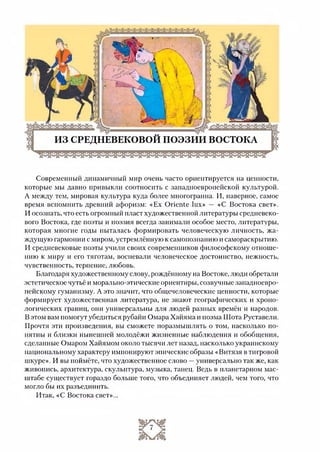 Современный динамичный мир очень часто ориентируется на ценности,
которые мы давно привыкли соотносить с западноевропейской культурой.
А между тем, мировая культура куда более многогранна. И, наверное, самое
время вспомнить древний афоризм: «Ех Oriente lux» — «С Востока свет».
И осознать, что есть огромный пласт художественной литературы средневеко­
вого Востока, где поэты и поэзия всегда занимали особое место, литературы,
которая многие годы пыталась формировать человеческую личность, жа­
ждущую гармонии с миром, устремлённую к самопознанию и самораскрытию.
И средневековые поэты учили своих современников философскому отноше­
нию к миру и его тяготам, воспевали человеческое достоинство, нежность,
чувственность, терпение, любовь.
Благодаря художественному слову, рождённому на Востоке, люди обретали
эстетическое чутьё и морально-этические ориентиры, созвучные западноевро­
пейскому гуманизму. А это значит, что общечеловеческие ценности, которые
формирует художественная литература, не знают географических и хроно­
логических границ, они универсальны для людей разных времён и народов.
В этом вам помогут убедиться рубайи Омара Хайяма и поэма Шота Руставели.
Прочтя эти произведения, вы сможете поразмышлять о том, насколько по­
нятны и близки нынешней молодёжи жизненные наблюдения и обобщения,
сделанные Омаром Хайямом около тысячи лет назад, насколько украинскому
национальному характеру импонируют эпические образы «Витязя в тигровой
шкуре». И вы поймёте, что художественное слово —универсально так же, как
живопись, архитектура, скульптура, музыка, танец. Ведь в планетарном мас­
штабе существует гораздо больше того, что объединяет людей, чем того, что
могло бы их разъединить.
Итак, «С Востока свет»...
 