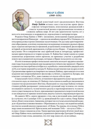 ОМАР ХАЙЯМ
(1048-1131)
сложном зыбком мире. И вот уже практически тысяча лет у
смысле человеческой жизни и предназначении человека в
Самый известный поэт средневекового Востока
Омар Х айям оставил нам в наследство яркие фило­
софские четверостишия, исполненные размышлений о
него есть поклонники и подражатели, переводчики и интерпретаторы.
Родился Омар Хайям в 1048 г. (возможно, несколькими годами раньше) в
восточноиранском Нишапуре —одном из величайших городов XI в. Очевидно, его
отец принадлежал к ремесленникам-палаточникам. Он дал сыну аристократиче­
ское образование, и поэтому юноша имел незаурядные познания в разных сферах
наук: серьёзно интересовался физикой, астрономией, геометрией, философией,
историей, астрологией, врачеванием, глубоко изучал Коран —Священную книгу
мусульман. Он в совершенстве знал арабский язык и литературу, профессио­
нально ориентировался в теории музыки. О. Хайям был также одним из самых
знаменитых астрономов своего времени, он принимал участие в разработке
нового мусульманского календаря, которым в Иране пользуются до сих пор.
И хотя основным профессиональным занятием молодого эрудита в юноше­
ские годы стала математика (славу выдающегося учёного ему приносит «Трактат
о доказательствах проблем алгебры и ал-мукабалы», написанный вдвадцать пять
лет!), в историю мировой культуры О. Хайям входит именно как мудрец и поэт.
Средневековые правители покровительствовали Хайяму, приглашали его всвои
владения как непревзойдённого философа и учёного, а правитель Бухары, как
отмечают летописцы XI в., даже саживал его возле себя на трон.
Социальный статус учёного, оставившего фундаментальные труды в обла­
сти многих наук, не помешал О. Хайяму стать одним из наиболее выдающихся
гуманистов средневекового Востока. Вышедшие из-под пера Хайяма четверо-
стишия-рубайи раскрывают уникальный духовный мир человека его эпохи,
осознавшего ценность человеческого разума и кратковременность человече­
ского существования на Земле, призывающего радоваться скоротечной жизни
и наслаждаться её яркими моментами, видеть и ценить окружающую красоту.
Из давнего XII в. дошло предание о том, как в последний день своей жизни
(а случилось это 4 декабря 1131 г.), проведённый без еды и питья, Омар Хайям
читал «Книгу исцеления» Авиценны, которая так и осталась недочитанной на раз­
деле «Единичное и множественное». Обратившись к Аллаху с последней молитвой,
он отвесил земной поклон и промолвил: «О Боже, Ты знаешь, что я познал Тебя в
меру своих возможностей. Прости меня, моё познание Тебя —это путь к Тебе», —
и умер с этими словами на устах. Таким кратким изречением об итоге своей жиз­
ни Омар Хайям очень напоминает украинского философа Григория Сковороду,
сказавшего тоже очень лаконично, что этот мир ловил его, но не поймал.
 
