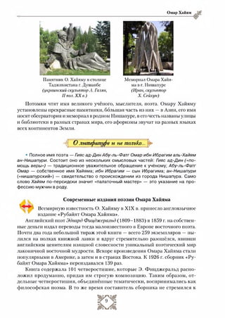 Омар Хайям
Памятник О. Хайяму встолице
Таджикистана г. Душанбе
(украинский скульптор А. Галян,
II пол. XX в.)
Мемориал Омара Хайя­
ма в г. Нишапуре
(Иран, скульптор
X. Сейхун)
Потомки чтят имя великого учёного, мыслителя, поэта. Омару Хайяму
установлены прекрасные памятники, большая часть из них —в Азии, его имя
носят обсерватория и мемориал в родном Нишапуре, в его честь названы улицы
и библиотеки в разных странах мира, его афоризмы звучат на разных языках
всех континентов Земли.
•ад О литературе п не только...
• Полное имя поэта — Гияс ад-Дин Абу-ль-Фатг Омар ибн Ибрагим аль-Хайям
ан-Нишапури. Состоит оно из нескольких смысловых частей: Гияс ад-Дин («по­
мощь веры») — традиционное уважительное обращение к учёному; Абу-ль-Фатг
Омар — собственное имя Хайяма; ибн Ибрагим — сын Ибрагима; ан-Нишапури
(«нишапурский») — свидетельство о происхождении из города Нишапура. Само
слово Хайям по-персидски значит «палаточный мастер» — это указание на про­
фессию мужчин в роду.
Современные издания поэзии Омара Хайяма
" " Всемирную известность О. Хайяму в XIX в. принесло англоязычное
издание «Рубайят Омара Хайяма».
Английский поэт Эдвард Фицджеральд (1809-1883) в 1859 г. на собствен­
ные деньги издал переводы тогда малоизвестного в Европе восточного поэта.
Почти два года небольшой тираж этой книги —всего 259 экземпляров — пы­
лился на полках книжной лавки и вдруг стремительно разошёлся, явивши
английским ценителям изящной словесности уникальный поэтический мир
лаконичной восточной мудрости. Вскоре произведения Омара Хайяма стали
популярными в Америке, а затем и в странах Востока. К 1926 г. сборник «Ру­
байят Омара Хайяма» переиздавался 139 раз.
Книга содержала 101 четверостишие, которые Э. Фицджеральд распо­
ложил продуманно, придав им строгую композицию. Таким образом, от-
дельные четверостишия, объединённые тематически, воспринимались как
философская поэма. В то же время составитель сборника не стремился к
 