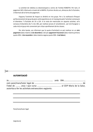 La activitat de robòtica es desenvoluparà a càrrec de l’entitat ROBOTIX. Per tant, el
pagament NO s’efectuarà a través de la AMIPA. El primer dia de curs, dimecres dia 5 d’octubre,
s’informarà de la forma de pagament.
Enguany l’activitat de hoquei es dividirà en tres grups. Per a la realització d’hoquei
perfeccionament (el grup de grans amb experiència en el maneig de pals) l’activitat començarà
el divendres 7 d’octubre de 19 a 21h. A la resta de matriculats en aquesta activitat, se’ls
convoca el divendres dia 7 a les 18h, per realitzar proves d’ anivellament, per tal d’assignar a
cada nin/a el grup més convenient per al bon aprofitament de les classes.
Per altra banda, vos informam que la quota d’activitat/s es pot realitzar en un únic
pagament (data màxima 1 de desembre) o bé per pagament fraccionat (data màxima primera
quota-50%- 1 de novembre i data màxima segona quota-50%- 1 de febrer).
-----------------------------------------------------------------------------------------------------------------------------------------------------
AUTORITZACIÓ
Jo................................................................................ amb DNI......................................,
com pare/mare/tutor legal de ...................................................................................... de
l’edat de ......... anys i que cursa ........................................... al CEIP Maria de la Salut,
autoritza a fer les activitats extraescolars següents:
Pare/mare/tutor legal
(signatura)
 