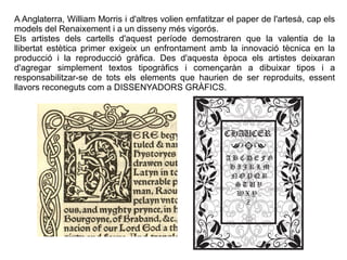 A Anglaterra, William Morris i d'altres volien emfatitzar el paper de l'artesà, cap els 
models del Renaixement i a un disseny més vigorós. 
Els artistes dels cartells d'aquest període demostraren que la valentia de la 
llibertat estètica primer exigeix un enfrontament amb la innovació tècnica en la 
producció i la reproducció gràfica. Des d'aquesta època els artistes deixaran 
d'agregar simplement textos tipogràfics i començaràn a dibuixar tipos i a 
responsabilitzar-se de tots els elements que haurien de ser reproduits, essent 
llavors reconeguts com a DISSENYADORS GRÀFICS. 
 