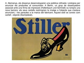 A Alemanya, els dissenys desenvoluparen una estètica refinada i enèrgica per 
anunciar els productes al consumidor. A Berlín, un grup de dissenyadors 
associat amb una firma de impressió (Hollerbaum und Schmidt) va rompre una 
nova barrera: els seus cartells restringiren la imatge a l'objecte que s'estava 
anunciant, i les paraules a la marca del fabricant. Aquest estil se coneix com 
cartell - objecte (Sachplakat). 
 