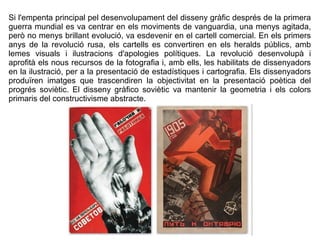Si l'empenta principal pel desenvolupament del disseny gràfic després de la primera 
guerra mundial es va centrar en els moviments de vanguardia, una menys agitada, 
però no menys brillant evolució, va esdevenir en el cartell comercial. En els primers 
anys de la revolució rusa, els cartells es convertiren en els heralds públics, amb 
lemes visuals i ilustracions d'apologies polítiques. La revolució desenvolupà i 
aprofità els nous recursos de la fotografia i, amb ells, les habilitats de dissenyadors 
en la ilustració, per a la presentació de estadístiques i cartografia. Els dissenyadors 
produïren imatges que trascendiren la objectivitat en la presentació poètica del 
progrés soviètic. El disseny gràfico soviètic va mantenir la geometria i els colors 
primaris del constructivisme abstracte. 
 