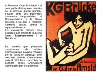 A Alemania, l'atur, la inflació i el 
caos polític devingueren després 
de la primera guerra mundial. 
Situada entre dos poderosos 
moviments vanguardistes, el 
Constructivisme a la Rusia 
soviètica i De Stijl a Holanda, 
Alemania estaba oberta a 
aquesta influencia. 
Els moviments artístics més 
destacats just al final de la guerra 
foren l'Expressionisme i el 
Dadaísme. 
Els cartells que produïren 
massivament els artistes 
expressionistes estaven marcats 
per la ilustració agresiva, amb 
contrasts violents s'enfrontaven 
amb el rètol lliure o amb l'ús de 
pesades lletres originalment 
dissenyades per a la publicitat. 
 