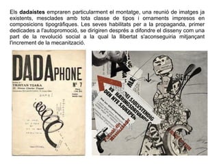 Els dadaístes empraren particularment el montatge, una reunió de imatges ja 
existents, mesclades amb tota classe de tipos i ornaments impresos en 
composicions tipogràfiques. Les seves habilitats per a la propaganda, primer 
dedicades a l'autopromoció, se dirigiren després a difondre el disseny com una 
part de la revolució social a la qual la llibertat s'aconseguiria mitjançant 
l'increment de la mecanització. 

