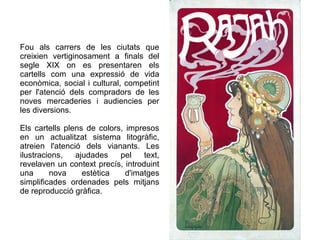 Fou als carrers de les ciutats que 
creixien vertiginosament a finals del 
segle XIX on es presentaren els 
cartells com una expressió de vida 
econòmica, social i cultural, competint 
per l'atenció dels compradors de les 
noves mercaderies i audiencies per 
les diversions. 
Els cartells plens de colors, impresos 
en un actualitzat sistema litogràfic, 
atreien l'atenció dels vianants. Les 
ilustracions, ajudades pel text, 
revelaven un context precís, introduint 
una nova estètica d'imatges 
simplificades ordenades pels mitjans 
de reproducció gràfica. 
 