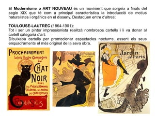 El Modernisme o ART NOUVEAU és un moviment que sorgeix a finals del 
segle XIX que té com a principal característica la introducció de motius 
naturalistes i orgànics en el disseny. Destaquen entre d'altres: 
TOULOUSE-LAUTREC (1864-1901): 
Tot i ser un pintor impressionista realitzà nombrosos cartells i li va donar al 
cartell categoria d'art. 
Dibuixaba cartells per promocionar espectacles nocturns, essent els seus 
enquadraments el més original de la seva obra. 
 