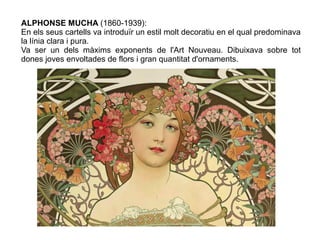 ALPHONSE MUCHA (1860-1939): 
En els seus cartells va introduïr un estil molt decoratiu en el qual predominava 
la línia clara i pura. 
Va ser un dels màxims exponents de l'Art Nouveau. Dibuixava sobre tot 
dones joves envoltades de flors i gran quantitat d'ornaments. 
 
