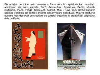 Els artistes de tot el món miraven a París com la capital de l'art mundial i 
admiraven els seus cartells. Però, Amsterdam, Brusel·les, Berlín, Munich, 
Budapest, Viena, Praga, Barcelona, Madrid, Milà i Nova York també nudriren 
escoles d'artistes del cartell i brillants dissenyadors individuals. Milà va produir el 
nombre més destacat de creadors de cartells, desafiant la creativitat i originalitat 
dels de París. 
 