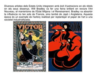 Diversos artistes dels Estats Units integraren amb èxit il·lustracions en els rètols 
en els seus dissenys. Will Bradley va fer una feina brillant en reviure l'Art 
Nouveau, el manierisme de l'Edat Mitjana i el Reneixament. Bradley va absorbir 
la influència no tan sols de Francia, sino també de Japó i Anglaterra. Aquesta 
època és un exemple de l'esforç realitzat per replantejar el paper de l'art a una 
societat industrialitzada. 
 