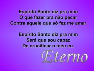 Espírito Santo diz pra mimEspírito Santo diz pra mim
O que fazer pra não pecarO que fazer pra não pecar
Contra aquele que só fez me amarContra aquele que só fez me amar
Espírito Santo diz pra mimEspírito Santo diz pra mim
Será que sou capazSerá que sou capaz
De crucificar o meu eu.De crucificar o meu eu.
 