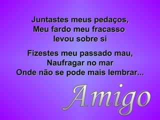 Juntastes meus pedaços,Juntastes meus pedaços,
Meu fardo meu fracassoMeu fardo meu fracasso
levou sobre silevou sobre si
Fizestes meu passado mau,Fizestes meu passado mau,
Naufragar no marNaufragar no mar
Onde não se pode mais lembrar...Onde não se pode mais lembrar...
 