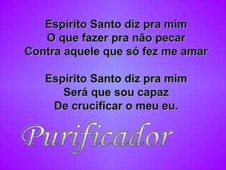 Espírito Santo diz pra mimEspírito Santo diz pra mim
O que fazer pra não pecarO que fazer pra não pecar
Contra aquele que só fez me amarContra aquele que só fez me amar
Espírito Santo diz pra mimEspírito Santo diz pra mim
Será que sou capazSerá que sou capaz
De crucificar o meu eu.De crucificar o meu eu.
 
