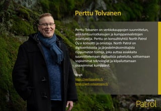 Perttu Tolvanen on verkkokauppojen suunnittelun,
arkkitehtuuriratkaisujen ja kumppanivalintojen
asiantuntija. Perttu on konsulttiyhtiö North Patrol
Oy:n konsultti ja omistaja. North Patrol on
digitoimistoista ja järjestelmätoimittajista
riippumaton toimija, joka auttaa asiakkaita
suunnittelemaan digitaalisia palveluita, valitsemaan
sopivimmat teknologiat ja kilpailuttamaan
osaavimmat kumppanit.
Blogit:
https://vierityspalkki.fi/
https://web-ostajanopas.fi/
Perttu Tolvanen
 